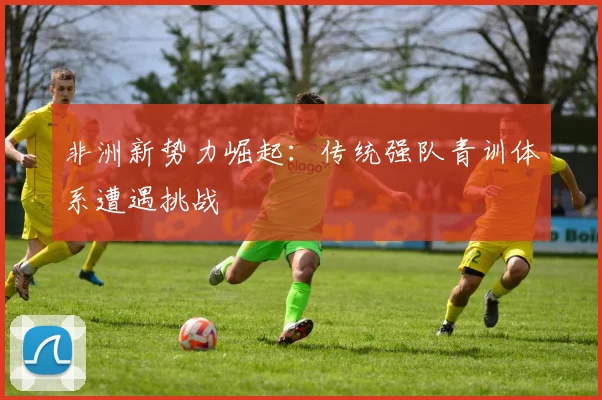 非洲新势力崛起：传统强队青训体系遭遇挑战