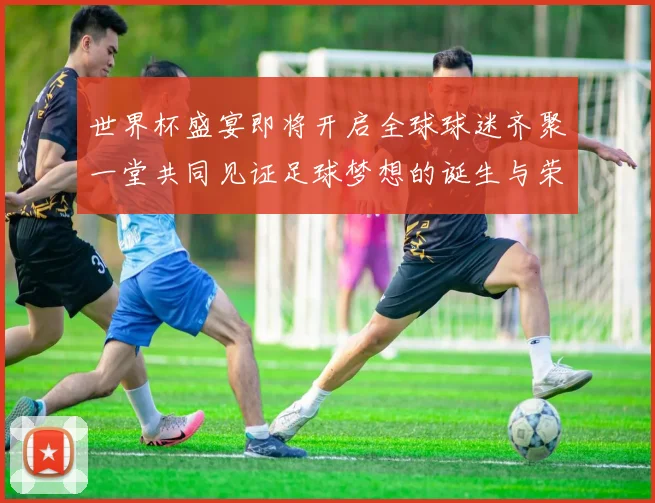 世界杯盛宴即将开启全球球迷齐聚一堂共同见证足球梦想的诞生与荣耀