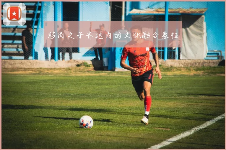 移民之子齐达内的文化融合象征