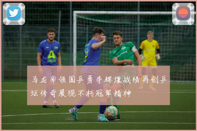 马龙率领国乒勇夺辉煌战绩再创乒坛传奇展现不朽冠军精神