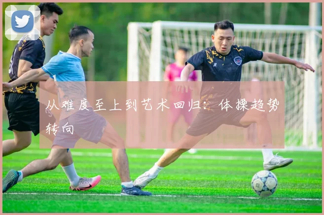 从难度至上到艺术回归：体操趋势转向