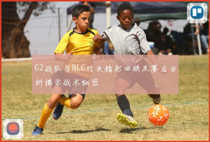 G2战队与BLG对决精彩回顾及赛后分析揭示战术秘密
