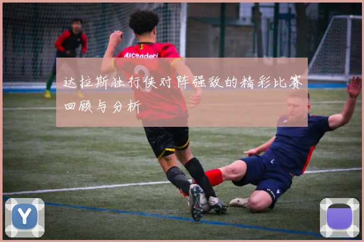 达拉斯独行侠对阵强敌的精彩比赛回顾与分析