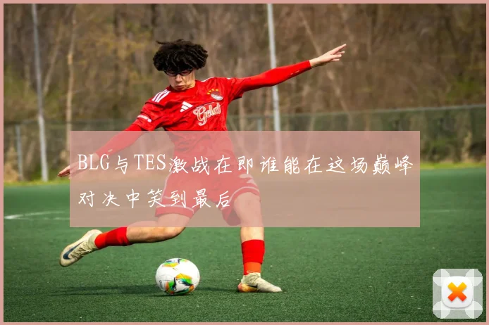 BLG与TES激战在即谁能在这场巅峰对决中笑到最后