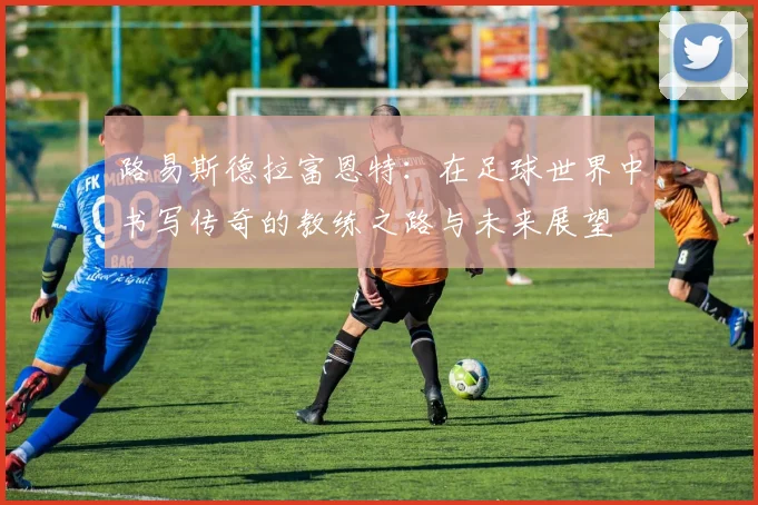 路易斯德拉富恩特：在足球世界中书写传奇的教练之路与未来展望