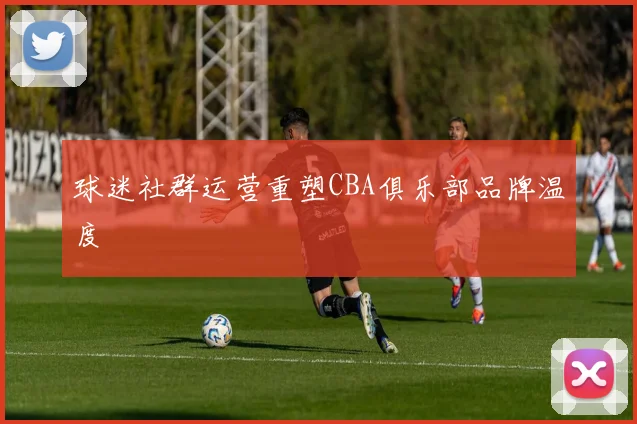 球迷社群运营重塑CBA俱乐部品牌温度