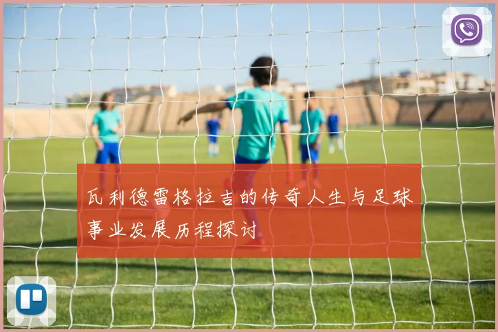 瓦利德雷格拉吉的传奇人生与足球事业发展历程探讨