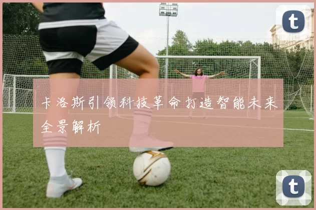 卡洛斯引领科技革命打造智能未来全景解析