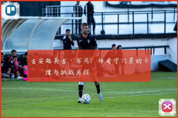 吉安路易吉·布冯：传奇守门员的辉煌与挑战历程