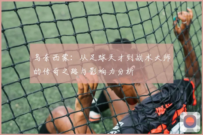 乌奈西蒙：从足球天才到战术大师的传奇之路与影响力分析