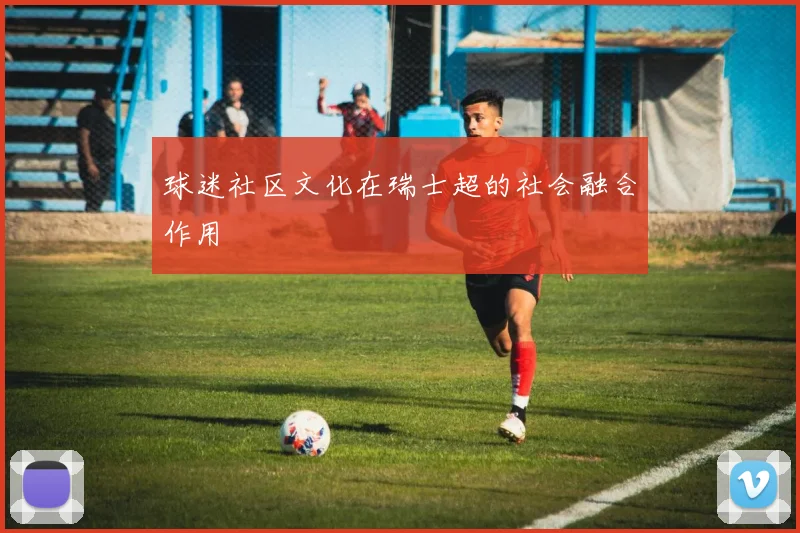 球迷社区文化在瑞士超的社会融合作用