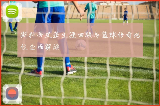 斯科蒂皮蓬生涯回顾与篮球传奇地位全面解读